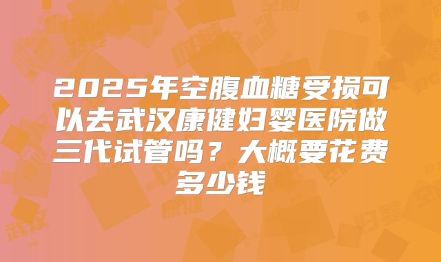 2025年空腹血糖受损可以去武汉康健妇婴医院做三代试管吗？大概要花费多少钱