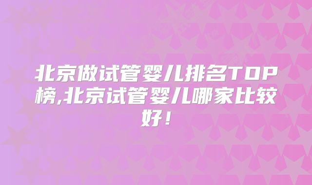 北京做试管婴儿排名TOP榜,北京试管婴儿哪家比较好！