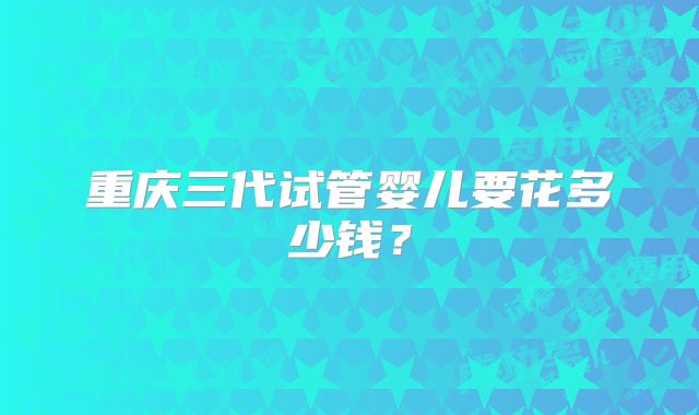 重庆三代试管婴儿要花多少钱?