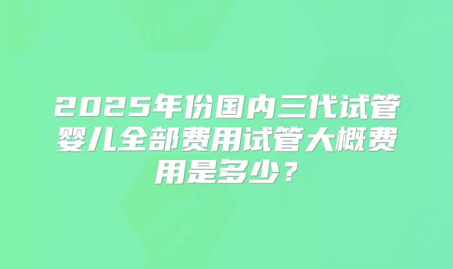 2025年份国内三代试管婴儿全部费用试管大概费用是多少？