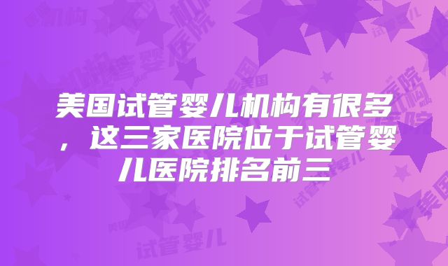 美国试管婴儿机构有很多,这三家医院位于试管婴儿医院排名前三