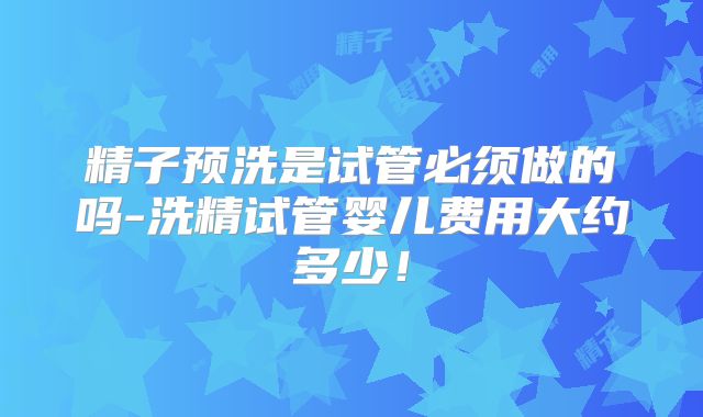精子预洗是试管必须做的吗-洗精试管婴儿费用大约多少!