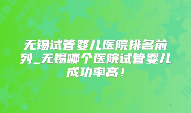 无锡试管婴儿医院排名前列_无锡哪个医院试管婴儿成功率高！