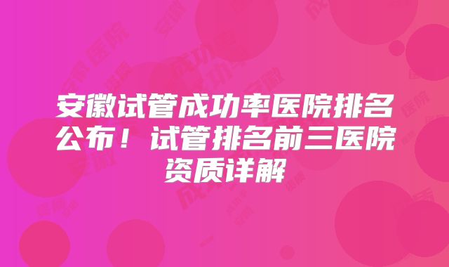 安徽试管成功率医院排名公布！试管排名前三医院资质详解