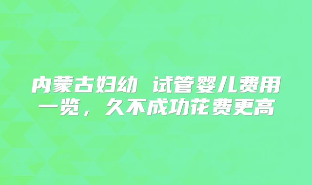 内蒙古妇幼 试管婴儿费用一览，久不成功花费更高