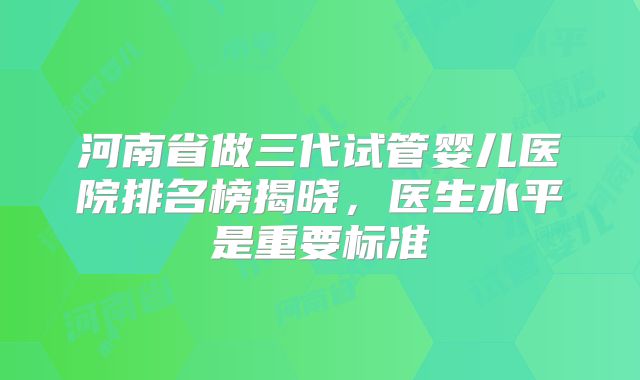 河南省做三代试管婴儿医院排名榜揭晓，医生水平是重要标准