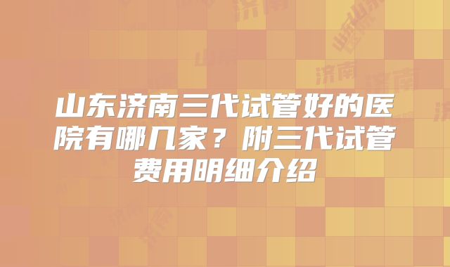 山东济南三代试管好的医院有哪几家?附三代试管费用明细介绍