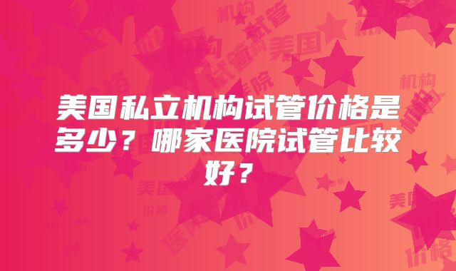 美国私立机构试管价格是多少？哪家医院试管比较好？