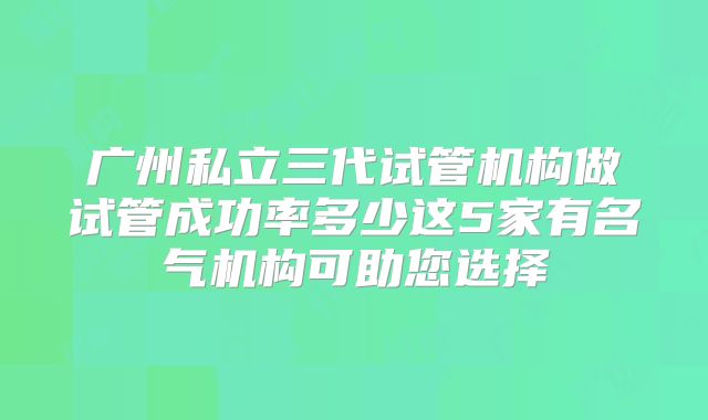 广州私立三代试管机构做试管成功率多少这5家有名气机构可助您选择