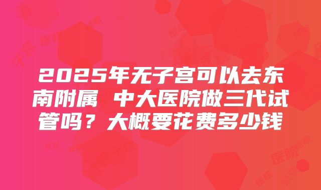 2025年无子宫可以去东南附属 中大医院做三代试管吗？大概要花费多少钱