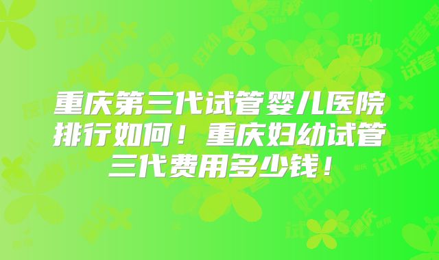 重庆第三代试管婴儿医院排行如何！重庆妇幼试管三代费用多少钱！