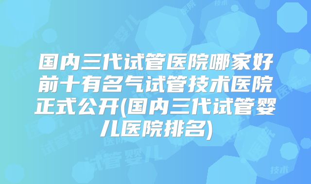国内三代试管医院哪家好前十有名气试管技术医院正式公开(国内三代试管婴儿医院排名)