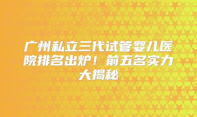 广州私立三代试管婴儿医院排名出炉！前五名实力大揭秘
