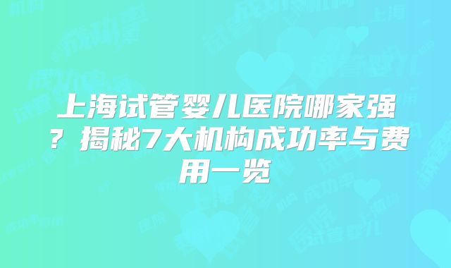 上海试管婴儿医院哪家强？揭秘7大机构成功率与费用一览