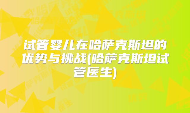 试管婴儿在哈萨克斯坦的优势与挑战(哈萨克斯坦试管医生)