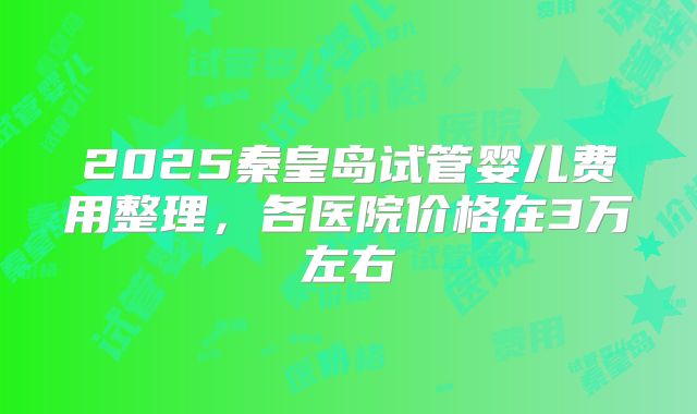 2025秦皇岛试管婴儿费用整理，各医院价格在3万左右
