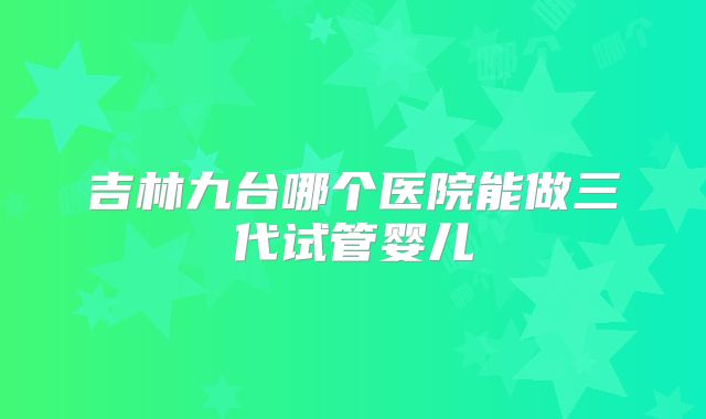 吉林九台哪个医院能做三代试管婴儿