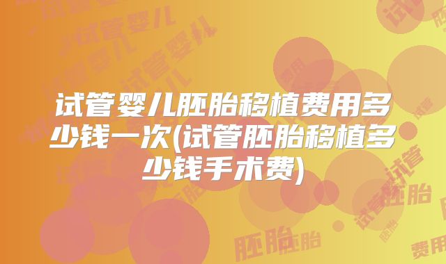 试管婴儿胚胎移植费用多少钱一次(试管胚胎移植多少钱手术费)