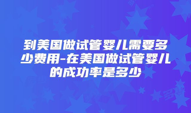 到美国做试管婴儿需要多少费用-在美国做试管婴儿的成功率是多少