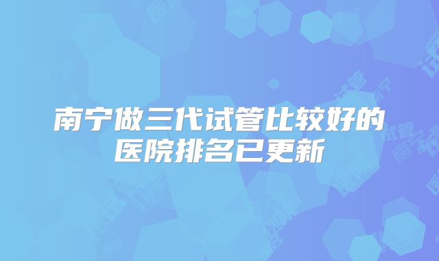 南宁做三代试管比较好的医院排名已更新