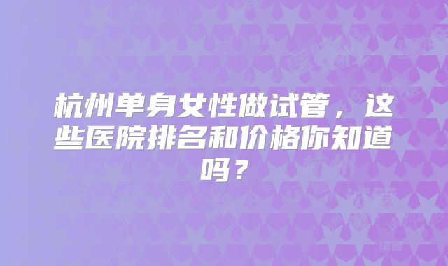 杭州单身女性做试管，这些医院排名和价格你知道吗？