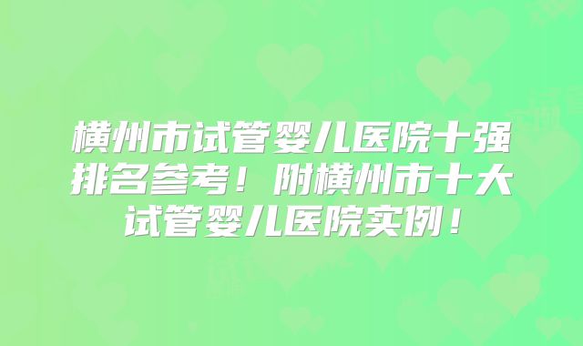 横州市试管婴儿医院十强排名参考！附横州市十大试管婴儿医院实例！