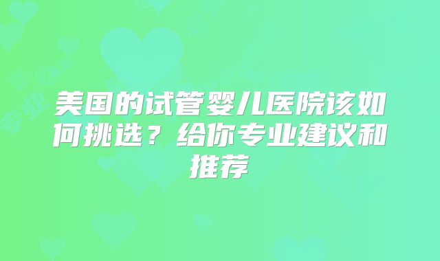 美国的试管婴儿医院该如何挑选？给你专业建议和推荐