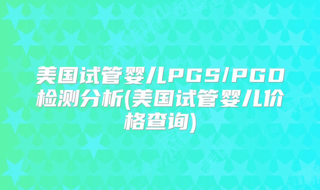 美国试管婴儿PGS/PGD检测分析(美国试管婴儿价格查询)