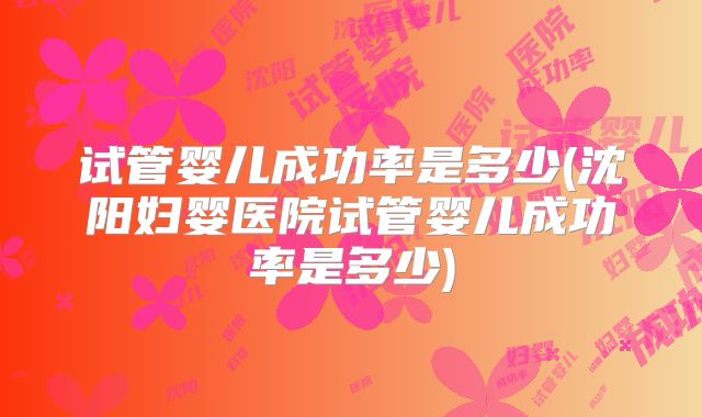 试管婴儿成功率是多少(沈阳妇婴医院试管婴儿成功率是多少)