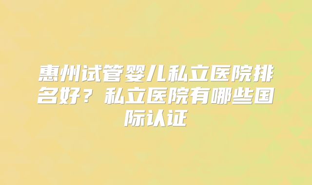 惠州试管婴儿私立医院排名好？私立医院有哪些国际认证