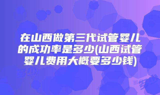 在山西做第三代试管婴儿的成功率是多少(山西试管婴儿费用大概要多少钱)