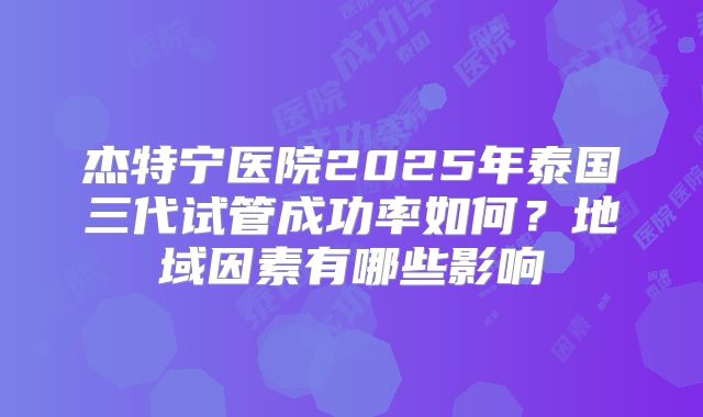 杰特宁医院2025年泰国三代试管成功率如何？地域因素有哪些影响