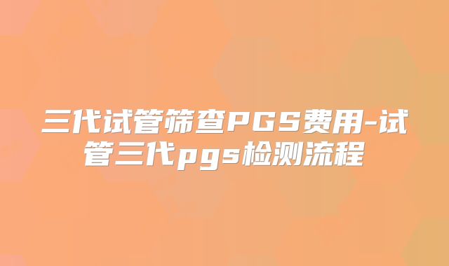 三代试管筛查PGS费用-试管三代pgs检测流程