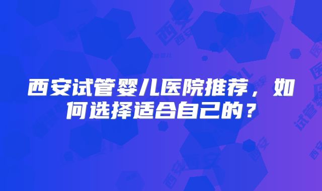 西安试管婴儿医院推荐，如何选择适合自己的？