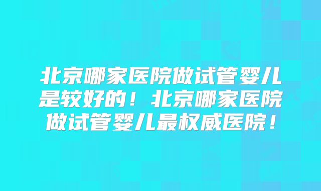 北京哪家医院做试管婴儿是较好的！北京哪家医院做试管婴儿最权威医院！