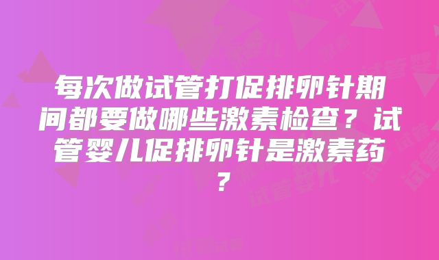 每次做试管打促排卵针期间都要做哪些激素检查？试管婴儿促排卵针是激素药？
