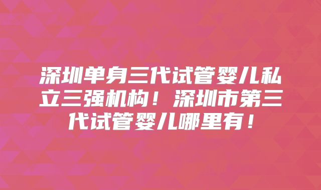 深圳单身三代试管婴儿私立三强机构！深圳市第三代试管婴儿哪里有！