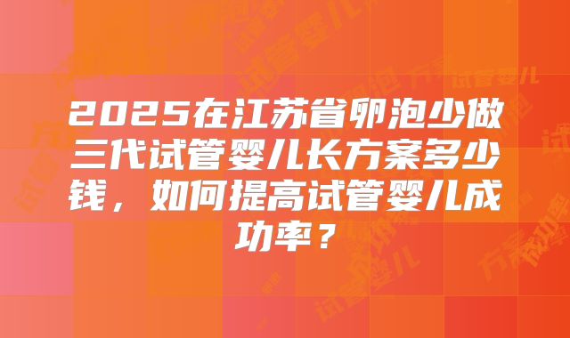 2025在江苏省卵泡少做三代试管婴儿长方案多少钱，如何提高试管婴儿成功率？