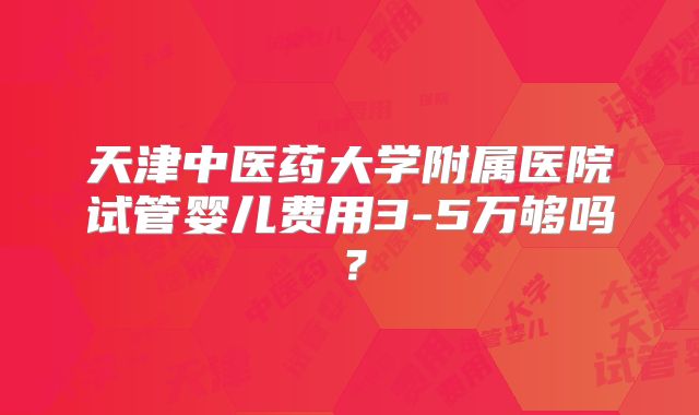 天津中医药大学附属医院试管婴儿费用3-5万够吗？