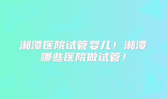 湘潭医院试管婴儿!湘潭哪些医院做试管!