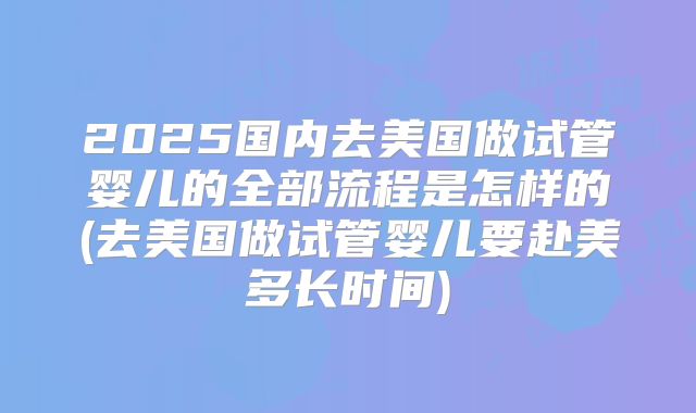 2025国内去美国做试管婴儿的全部流程是怎样的(去美国做试管婴儿要赴美多长时间)