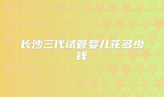 长沙三代试管婴儿花多少钱