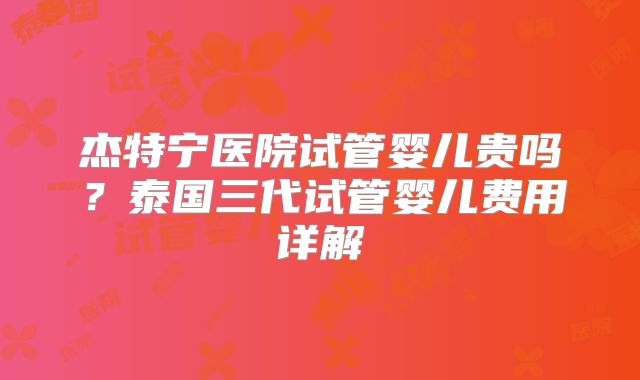 杰特宁医院试管婴儿贵吗？泰国三代试管婴儿费用详解