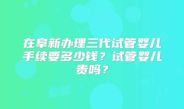 在阜新办理三代试管婴儿手续要多少钱？试管婴儿贵吗？