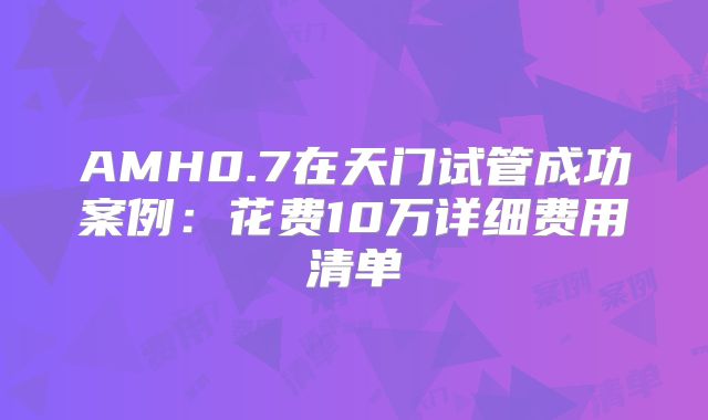 AMH0.7在天门试管成功案例:花费10万详细费用清单