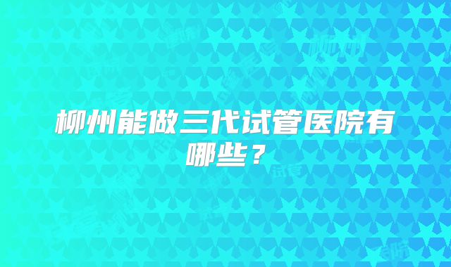 柳州能做三代试管医院有哪些？