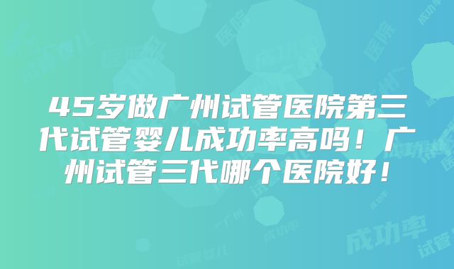 45岁做广州试管医院第三代试管婴儿成功率高吗!广州试管三代哪个医院好!