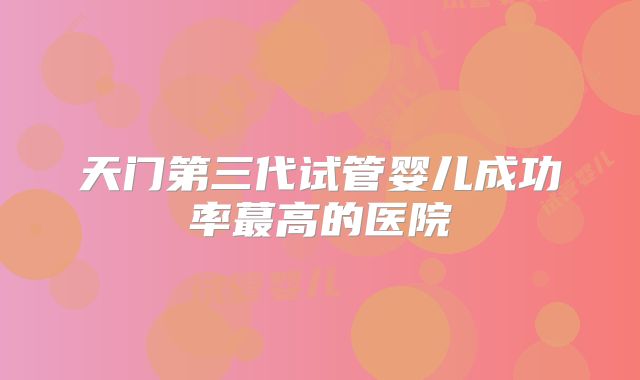 天门第三代试管婴儿成功率蕞高的医院