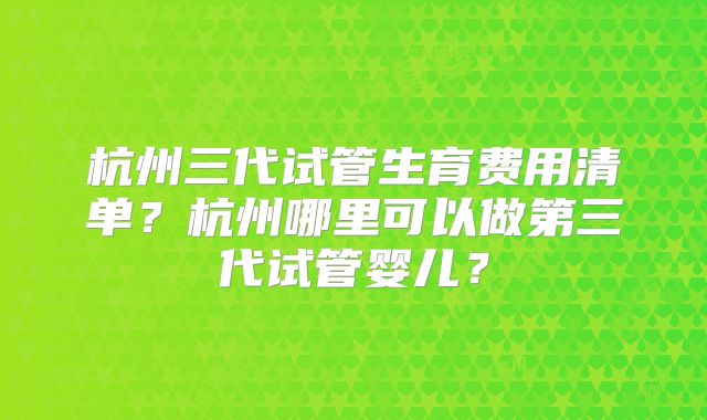 杭州三代试管生育费用清单？杭州哪里可以做第三代试管婴儿？
