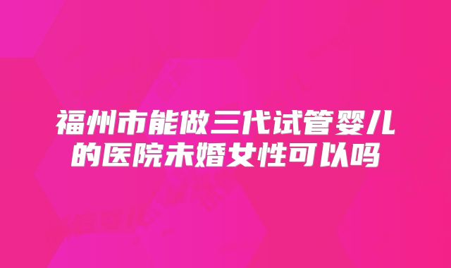 福州市能做三代试管婴儿的医院未婚女性可以吗
